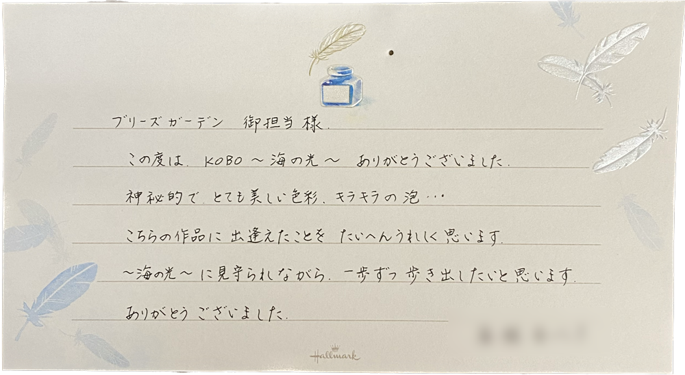 ブリーズガーデン
御担当様
この度は、KOBO～海の光~ありがとうございました。
神秘的で、とても美しい色彩、キラキラの泡…
こちらの作品に出逢えたことをたいへんうれしく思います。
～海の光～に見守られながら、一歩ずつ歩き出したいと思います
ありがとうございました。
    